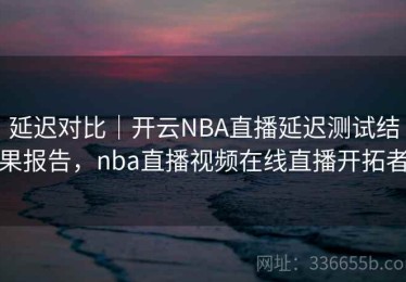 延迟对比｜开云NBA直播延迟测试结果报告，nba直播视频在线直播开拓者