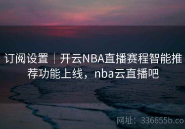 订阅设置｜开云NBA直播赛程智能推荐功能上线，nba云直播吧
