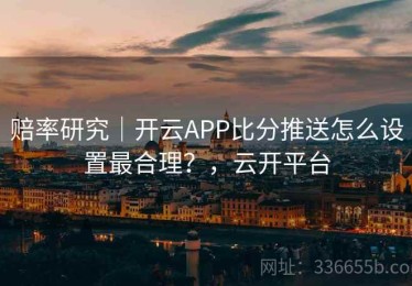 赔率研究｜开云APP比分推送怎么设置最合理？，云开平台