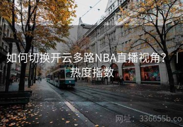 如何切换开云多路NBA直播视角？｜热度指数