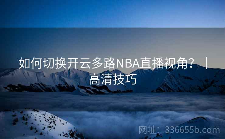 如何切换开云多路NBA直播视角?|高清技巧 如何切换开云多路NBA直播视角?|高清技巧