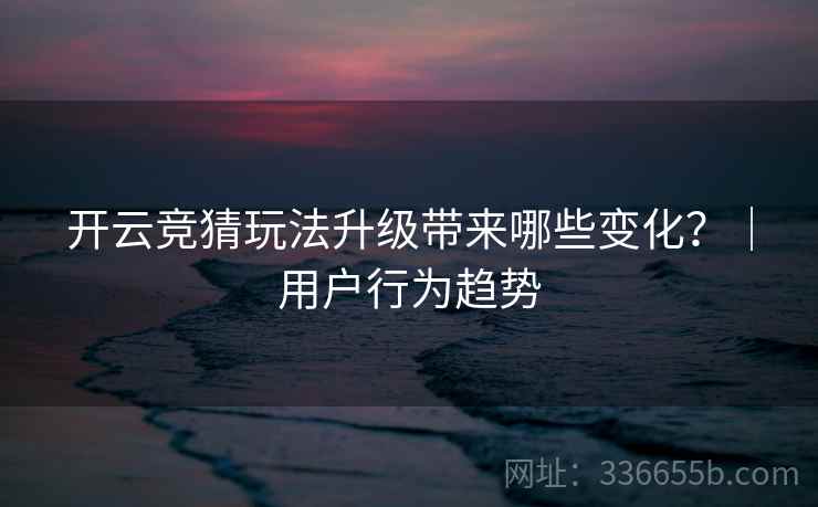 开云竞猜玩法升级带来哪些变化?|用户行为趋势 开云竞猜玩法升级带来哪些变化?|用户行为趋势
