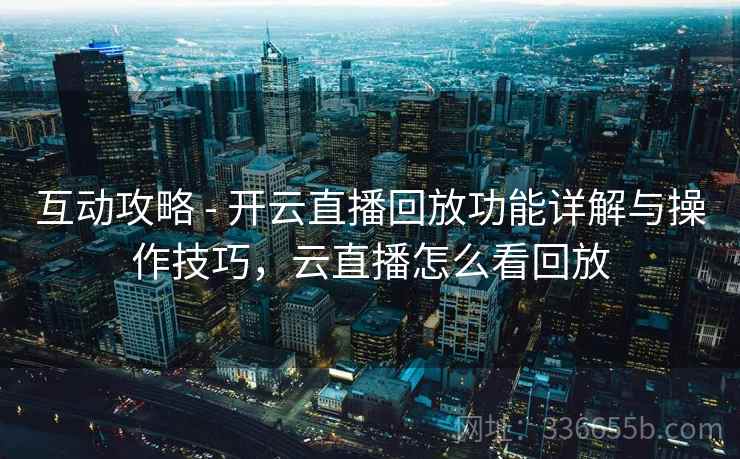 互动攻略 - 开云直播回放功能详解与操作技巧,云直播怎么看回放 互动攻略 - 开云直播回放功能详解与操作技巧,云直播怎么看回放