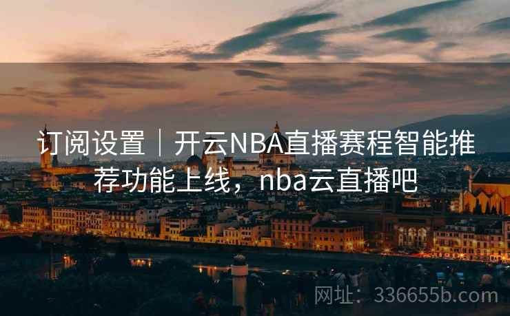 订阅设置｜开云NBA直播赛程智能推荐功能上线，nba云直播吧
