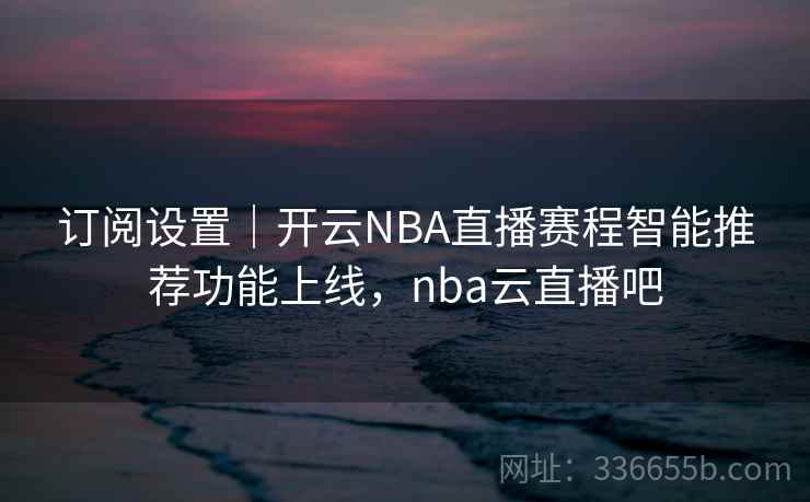 订阅设置｜开云NBA直播赛程智能推荐功能上线，nba云直播吧