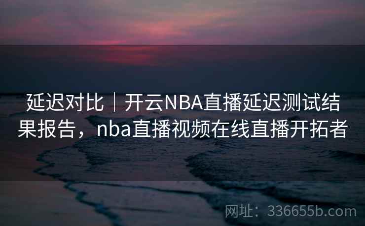 延迟对比|开云NBA直播延迟测试结果报告,nba直播视频在线直播开拓者 延迟对比|开云NBA直播延迟测试结果报告,nba直播视频在线直播开拓者